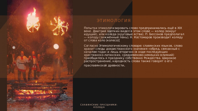 Этимология Попытки этимологизировать слово предпринимались ещё в XIX веке. Дмитрий Щепкин видел в этом слове — колед (вокруг идущий), или коледа (круговые яства); П. Бессонов предполагал — колоду (зажжённый пень); Н. Костомаров производит коляду от слова коло (колесо)[ Согласно Этимологическому словарю славянских языков, слово хранит следы дохристианского значения «обряд, связанный с началом года» и лишь вторично (в ходе последующих христианско-латинских, средневеково-немецких влияний) приобщилось к празднику собственно Рождества. Широкое распространение, народность слова также говорят о его праславянской древности . Славянские праздники:  коляда 