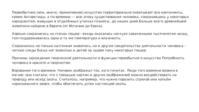 Первобытное (или, иначе, примитивное) искусство территориально охватывает все континенты, кроме Антарктиды, а по времени — всю эпоху существования человека, сохранившись у некоторых народностей, живущих в отдалённых уголках планеты, до наших дней.Больше всего древнейшей живописи найдено в Европе (от Испании до Урала). Хорошо сохранилась на стенах пещер - входы оказались наглухо заваленными тысячелетия назад, там поддерживалась одна и та же температура и влажность. Сохранилась не только настенная живопись, но и другие свидетельства деятельности человека - четкие следы босых ног взрослых и детей на сыром полу некоторых пещер. Причины зарождения творческой деятельности и функции первобытного искусства Потребность человека в красоте и творчестве. Верования того времени. Человек изображал тех, кого почитал. Люди того времени верили в магию: они считали, что с помощью картин и других изображений можно воздействовать на природу или исход охоты. Считалось, например, что нужно поразить стрелой или копьём нарисованного зверя, чтобы обеспечить успех настоящей охоты. 