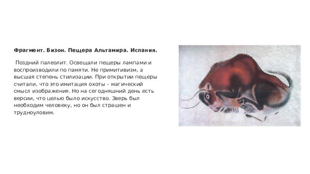 Фрагмент. Бизон. Пещера Альтамира. Испания.  Поздний палеолит. Освещали пещеры лампами и воспроизводили по памяти. Не примитивизм, а высшая степень стилизации. При открытии пещеры считали, что это имитация охоты – магический смысл изображения. Но на сегодняшний день есть версии, что целью было искусство. Зверь был необходим человеку, но он был страшен и трудноуловим. 