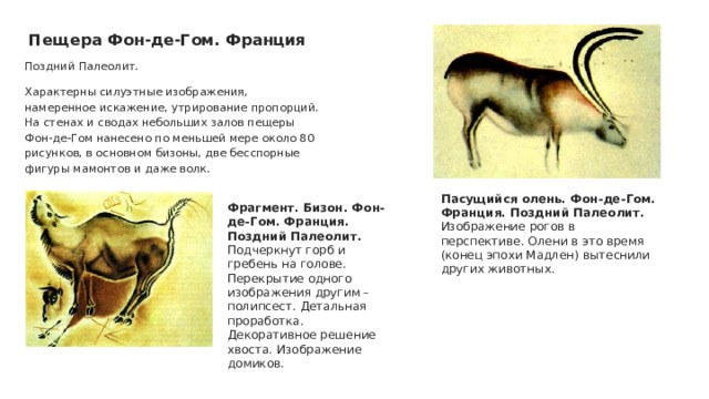 Пещера Фон-де-Гом. Франция Поздний Палеолит. Характерны силуэтные изображения, намеренное искажение, утрирование пропорций. На стенах и сводах небольших залов пещеры Фон-де-Гом нанесено по меньшей мере около 80 рисунков, в основном бизоны, две бесспорные фигуры мамонтов и даже волк. Пасущийся олень. Фон-де-Гом. Франция. Поздний Палеолит. Изображение рогов в перспективе. Олени в это время (конец эпохи Мадлен) вытеснили других животных. Фрагмент. Бизон. Фон-де-Гом. Франция. Поздний Палеолит. Подчеркнут горб и гребень на голове. Перекрытие одного изображения другим – полипсест. Детальная проработка. Декоративное решение хвоста. Изображение домиков. 