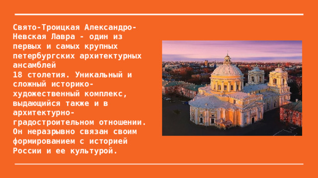 Свято-Троицкая Александро-Невская Лавра - один из первых и самых крупных петербургских архитектурных ансамблей  18 столетия. Уникальный и сложный историко-художественный комплекс, выдающийся также и в архитектурно-градостроительном отношении. Он неразрывно связан своим формированием с историей  России и ее культурой.   