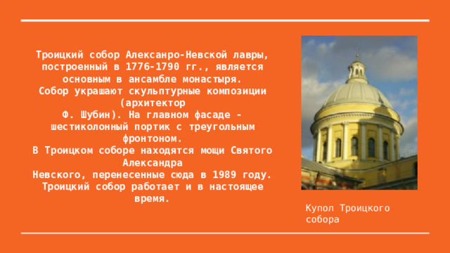 Троицкий собор Алексанро-Невской лавры, построенный в 1776-1790 гг., является основным в ансамбле монастыря.  Собор украшают скульптурные композиции (архитектор  Ф. Шубин). На главном фасаде - шестиколонный портик с треугольным фронтоном.  В Троицком соборе находятся мощи Святого Александра  Невского, перенесенные сюда в 1989 году. Троицкий собор работает и в настоящее время.   Купол Троицкого собора 