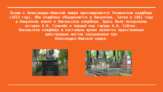 Позже к Александро-Невской лавре присоединяется Тихвинское кладбище  (1823 год). Оба кладбища объединяются в Некрополь. Затем в 1861 году в Некрополь вошло и Никольское кладбище. Здесь были похоронены историк Л.Н. Гумилёв и первый мэр города А.А. Собчак.  Никольское кладбище в настоящее время является единственным действующим местом захоронения при  Александро-Невской лавре.   