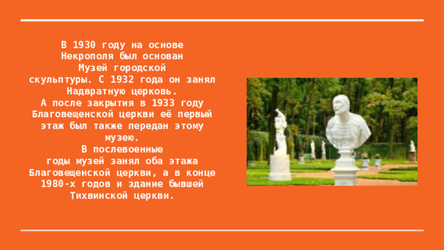 В 1930 году на основе  Некрополя был основан  Музей городской  скульптуры. С 1932 года он занял Надвратную церковь.  А после закрытия в 1933 году Благовещенской церкви её первый этаж был также передан этому музею.  В послевоенные  годы музей занял оба этажа  Благовещенской церкви, а в конце 1980-х годов и здание бывшей  Тихвинской церкви.   