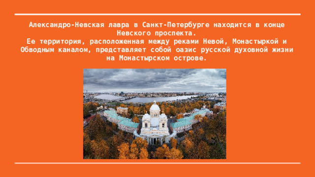 Александро-Невская лавра в Санкт-Петербурге находится в конце Невского проспекта.  Ее территория, расположенная между реками Невой, Монастыркой и Обводным каналом, представляет собой оазис русской духовной жизни на Монастырском острове.   