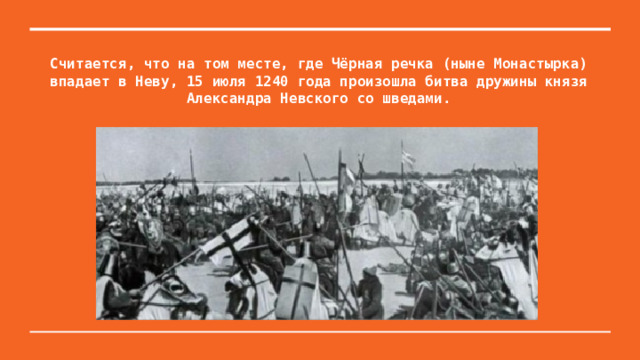 Считается, что на том месте, где Чёрная речка (ныне Монастырка) впадает в Неву, 15 июля 1240 года произошла битва дружины князя Александра Невского со шведами. 