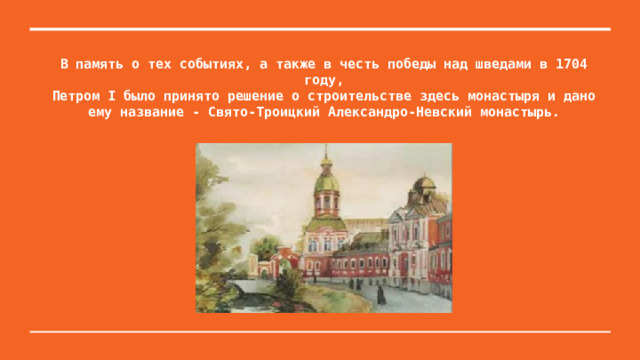 В память о тех событиях, а также в честь победы над шведами в 1704 году,  Петром I было принято решение о строительстве здесь монастыря и дано ему название - Свято-Троицкий Александро-Невский монастырь.   