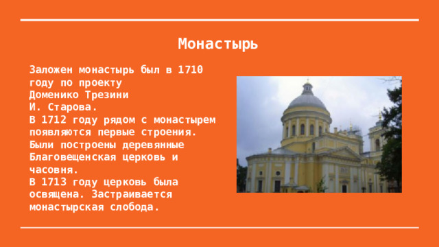 Монастырь Заложен монастырь был в 1710 году по проекту Доменико Трезини И. Старова. В 1712 году рядом с монастырем появляются первые строения. Были построены деревянные Благовещенская церковь и часовня. В 1713 году церковь была освящена. Застраивается монастырская слобода. 