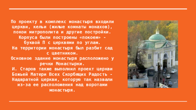 По проекту в комплекс монастыря входили церкви, кельи (жилые комнаты монахов), покои митрополита и другие постройки. Корпуса были построены «покоем» - буквой П с церквями по углам.  На территории монастыря был разбит сад с цветником.  Основное здание монастыря расположено у речки Монастырки.  И. Старов также выполнил проект церкви  Божьей Матери Всех Скорбящих Радость -  Надвратной церкви, которую так назвали из-за ее расположения над воротами монастыря. 