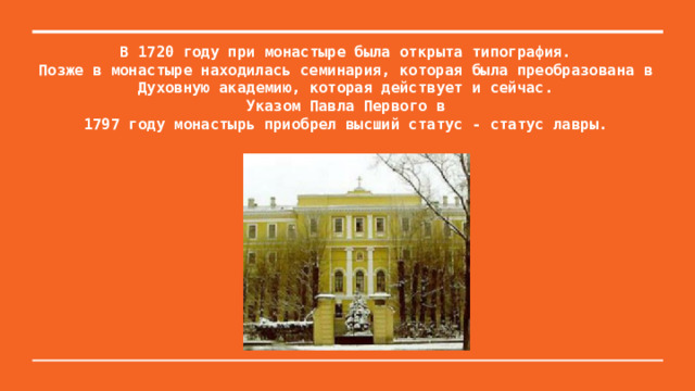 В 1720 году при монастыре была открыта типография.  Позже в монастыре находилась семинария, которая была преобразована в Духовную академию, которая действует и сейчас.  Указом Павла Первого в  1797 году монастырь приобрел высший статус - статус лавры.   