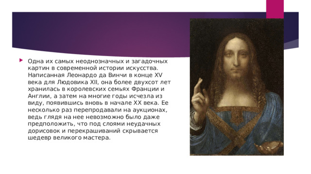 Одна их самых неоднозначных и загадочных картин в современной истории искусства. Написанная Леонардо да Винчи в конце XV века для Людовика XII, она более двухсот лет хранилась в королевских семьях Франции и Англии, а затем на многие годы исчезла из виду, появившись вновь в начале XX века. Ее несколько раз перепродавали на аукционах, ведь глядя на нее невозможно было даже предположить, что под слоями неудачных дорисовок и перекрашиваний скрывается шедевр великого мастера. 