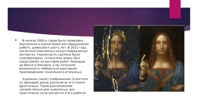    В начале 2000-х годов была проведена виртуозная и кропотливая реставрационная работа, длившаяся шесть лет. В 2011 году, после многочисленных искусствоведческих экспертиз, подлинность картины была подтверждена. «Спаситель мира» был представлен на выставке работ Леонардо да Винчи в Лондоне, а мы получили возможность любоваться еще одним произведением гениального итальянца.      Художник пишет изображение Спасителя на ореховой доске, располагая его строго фронтально. Такое расположение несвойственно для живописца, оно практически не встречается в его работах 