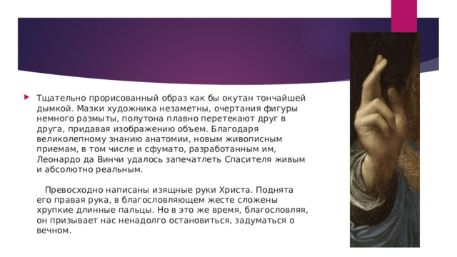 Тщательно прорисованный образ как бы окутан тончайшей дымкой. Мазки художника незаметны, очертания фигуры немного размыты, полутона плавно перетекают друг в друга, придавая изображению объем. Благодаря великолепному знанию анатомии, новым живописным приемам, в том числе и сфумато, разработанным им, Леонардо да Винчи удалось запечатлеть Спасителя живым и абсолютно реальным.      Превосходно написаны изящные руки Христа. Поднята его правая рука, в благословляющем жесте сложены хрупкие длинные пальцы. Но в это же время, благословляя, он призывает нас ненадолго остановиться, задуматься о вечном.   