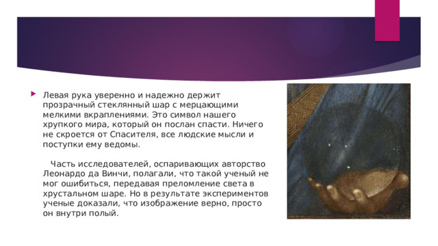 Левая рука уверенно и надежно держит прозрачный стеклянный шар с мерцающими мелкими вкраплениями. Это символ нашего хрупкого мира, который он послан спасти. Ничего не скроется от Спасителя, все людские мысли и поступки ему ведомы.      Часть исследователей, оспаривающих авторство Леонардо да Винчи, полагали, что такой ученый не мог ошибиться, передавая преломление света в хрустальном шаре. Но в результате экспериментов ученые доказали, что изображение верно, просто он внутри полый. 