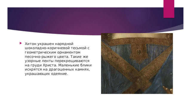 Хитон украшен нарядной шоколадно-коричневой тесьмой с геометрическим орнаментом песочно-рыжего цвета. Такие же узорные ленты перекрещиваются на груди Христа. Маленькие блики искрятся на драгоценных камнях, украшающих одеяние. 