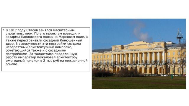 В 1817 году Стасов занялся масштабным строительством. По его проектам возводили казармы Павловского полка на Марсовом поле, а также перестраивали соседний Конюшенный двор. В совокупности эти постройки создали невероятный архитектурный комплекс, сочетающийся также и с соседними постройками. За талантливо проделанную работу император пожаловал архитектору ежегодный пансион в 2 тыс руб на пожизненной основе.   