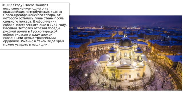 В 1827 году Стасов занялся восстановлением одного из красивейших петербургских храмов — Спасо-Преображенского собора, от которого остались лишь стены после сильного пожара. В оформлении собора, построенного еще в 1754 году, Василий Петрович отразил победы русской армии в Русско-турецкой войне: украсил ограду церкви скованными цепью трофейными орудиями. Именно в таком виде храм можно увидеть в наши дни. 