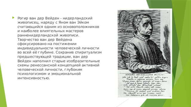 Рогир ван дер Вейден - нидерландский живописец, наряду с Яном ван Эйком считающийся одним из основоположников и наиболее влиятельных мастеров ранненидерландской живописи. Творчество ван дер Вейдена сфокусировано на постижении индивидуальности человеческой личности во всей её глубине. Сохранив спиритуализм предшествующей традиции, ван дер Вейден наполнил старые изобразительные схемы ренессансной концепцией активной человеческой личности, глубоким психологизмом и эмоциональной интенсивностью. 