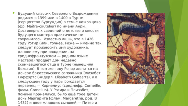 Будущий классик Северного Возрождения родился в 1399 или в 1400 в Турне (герцогство Бургундия) в семье ножовщика (фр. Maître-coutelier) по имени Анри. Достоверных сведений о детстве и юности будущего мастера практически не сохранилось. Известно лишь, что в 1426 году Рогир (или, точнее, Роже — именно так следует произносить имя художника, данное ему при рождении, на среднефранцузском — родном языке мастера) продаёт дом недавно скончавшегося отца в Турне (нынешняя Бельгия). В том же году Рогир женится на дочери брюссельского сапожника Элизабет Гоффэртс (нидерл. Elisabeth Goffaerts), а в следующем году у пары рождается первенец — Корнелиус (среднефр. Corneille, флам. Cornelius). У Рогира и Элизабет, помимо Корнелиуса, было ещё трое детей: дочь Маргарита (флам. Margaretha, род. В 1432) и двое младших сыновей — Питер и Ян. 