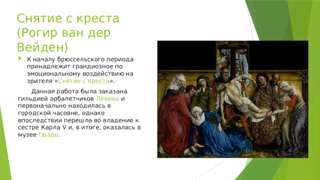 Снятие с креста (Рогир ван дер Вейден) К началу брюссельского периода принадлежит грандиозное по эмоциональному воздействию на зрителя « Снятие с креста ».  Данная работа была заказана гильдией арбалетчиков  Лёвена  и первоначально находилась в городской часовне, однако впоследствии перешла во владение к сестре Карла V и, в итоге, оказалась в музее  Прадо . 