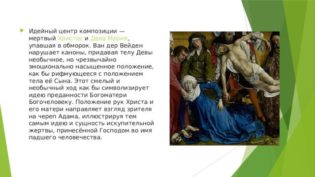 Идейный центр композиции — мертвый  Христос  и  Дева Мария , упавшая в обморок. Ван дер Вейден нарушает каноны, придавая телу Девы необычное, но чрезвычайно эмоционально насыщенное положение, как бы рифмующееся с положением тела её Сына. Этот смелый и необычный ход как бы символизирует идею преданности Богоматери Богочеловеку. Положение рук Христа и его матери направляет взгляд зрителя на череп Адама, иллюстрируя тем самым идею и сущность искупительной жертвы, принесённой Господом во имя падшего человечества. 