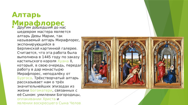 Алтарь Мирафлорес Другим дошедшим до нас шедевром мастера является алтарь Девы Марии, так называемый алтарь Мирафлорес, экспонирующийся в  Берлинской картинной галерее . Считается, что эта работа была выполнена в 1445 году по заказу кастильского короля  Хуана II , который, в свою очередь, передал работу в дар монастырю Мирафлорес, неподалёку от  Бургоса . Трёхстворчатый алтарь рассказывает нам о трёх значительнейших эпизодах из жизни  Богоматери , связанных с её Сыном: умилении Богородицы,  оплакивании Христа  и  явлении воскресшего Сына Человеческого Деве Марии . 