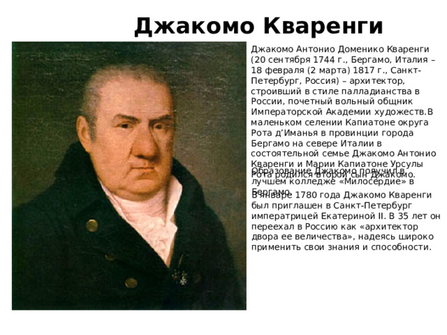 Джакомо Кваренги Джакомо Антонио Доменико Кваренги (20 сентября 1744 г., Бергамо, Италия – 18 февраля (2 марта) 1817 г., Санкт-Петербург, Россия) – архитектор, строивший в стиле палладианства в России, почетный вольный общник Императорской Академии художеств.В маленьком селении Капиатоне округа Рота д’Иманья в провинции города Бергамо на севере Италии в состоятельной семье Джакомо Антонио Кваренги и Марии Капиатоне Урсулы Рота родился второй сын Джакомо. Образование Джакомо получил в лучшем колледже «Милосердие» в Бергамо. В январе 1780 года Джакомо Кваренги был приглашен в Санкт-Петербург императрицей Екатериной II. В 35 лет он переехал в Россию как «архитектор двора ее величества», надеясь широко применить свои знания и способности. 