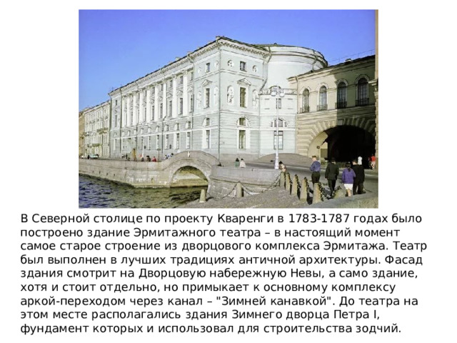 В Северной столице по проекту Кваренги в 1783-1787 годах было построено здание Эрмитажного театра – в настоящий момент самое старое строение из дворцового комплекса Эрмитажа. Театр был выполнен в лучших традициях античной архитектуры. Фасад здания смотрит на Дворцовую набережную Невы, а само здание, хотя и стоит отдельно, но примыкает к основному комплексу аркой-переходом через канал – 