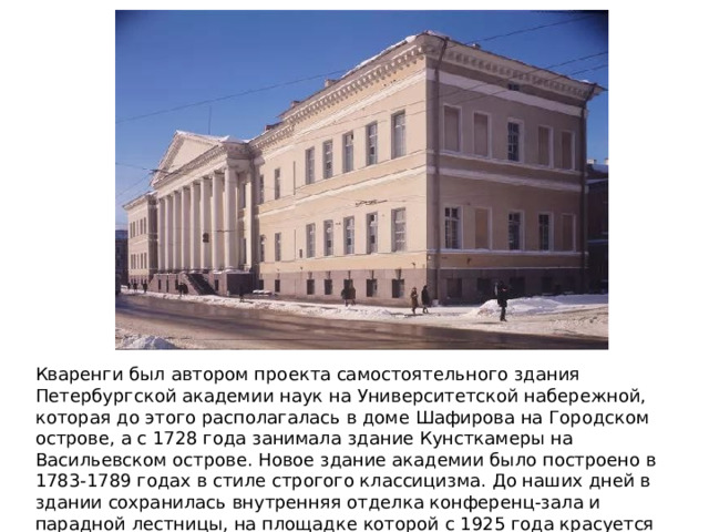 Кваренги был автором проекта самостоятельного здания Петербургской академии наук на Университетской набережной, которая до этого располагалась в доме Шафирова на Городском острове, а с 1728 года занимала здание Кунсткамеры на Васильевском острове. Новое здание академии было построено в 1783-1789 годах в стиле строгого классицизма. До наших дней в здании сохранилась внутренняя отделка конференц-зала и парадной лестницы, на площадке которой с 1925 года красуется мозаичное панно Ломоносова 