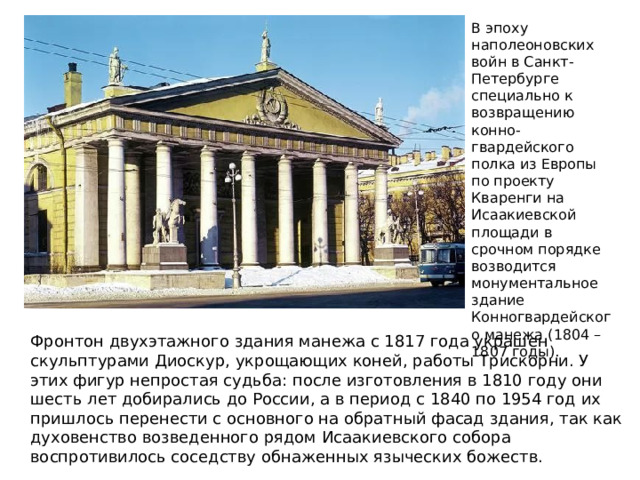 В эпоху наполеоновских войн в Санкт-Петербурге специально к возвращению конно-гвардейского полка из Европы по проекту Кваренги на Исаакиевской площади в срочном порядке возводится монументальное здание Конногвардейского манежа (1804 – 1807 годы). Фронтон двухэтажного здания манежа с 1817 года украшен скульптурами Диоскур, укрощающих коней, работы Трискорни. У этих фигур непростая судьба: после изготовления в 1810 году они шесть лет добирались до России, а в период с 1840 по 1954 год их пришлось перенести с основного на обратный фасад здания, так как духовенство возведенного рядом Исаакиевского собора воспротивилось соседству обнаженных языческих божеств. 