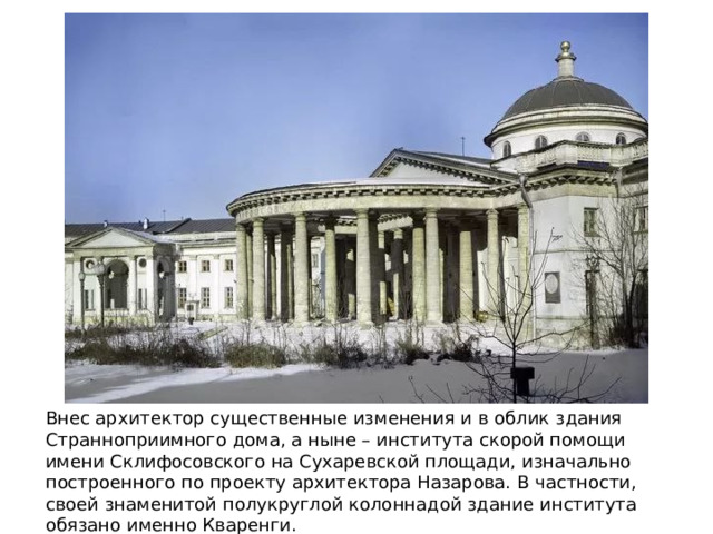 Внес архитектор существенные изменения и в облик здания Странноприимного дома, а ныне – института скорой помощи имени Склифосовского на Сухаревской площади, изначально построенного по проекту архитектора Назарова. В частности, своей знаменитой полукруглой колоннадой здание института обязано именно Кваренги. 