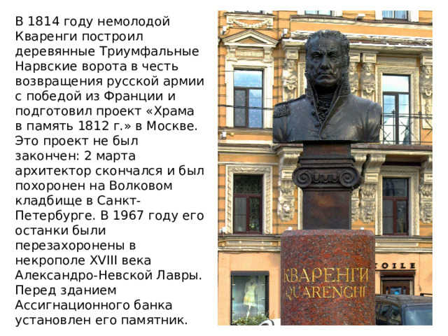В 1814 году немолодой Кваренги построил деревянные Триумфальные Нарвские ворота в честь возвращения русской армии с победой из Франции и подготовил проект «Храма в память 1812 г.» в Москве. Это проект не был закончен: 2 марта архитектор скончался и был похоронен на Волковом кладбище в Санкт-Петербурге. В 1967 году его останки были перезахоронены в некрополе XVIII века Александро-Невской Лавры. Перед зданием Ассигнационного банка установлен его памятник. 