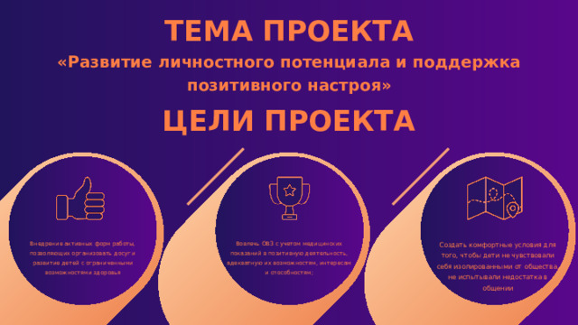 ТЕМА ПРОЕКТА «Развитие личностного потенциала и поддержка позитивного настроя» ЦЕЛИ ПРОЕКТА Внедрение активных форм работы, позволяющих организовать досуг и развитие детей с ограниченными возможностями здоровья Вовлечь ОВЗ с учетом медицинских показаний в позитивную деятельность, адекватную их возможностям, интересам и способностям; Создать комфортные условия для того, чтобы дети не чувствовали себя изолированными от общества, не испытывали недостатка в общении 