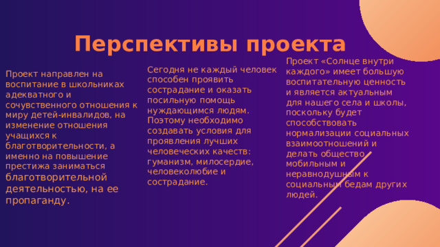 Перспективы проекта Проект «Солнце внутри каждого» имеет большую воспитательную ценность и является актуальным для нашего села и школы, поскольку будет способствовать нормализации социальных взаимоотношений и делать общество мобильным и неравнодушным к социальным бедам других людей. Сегодня не каждый человек способен проявить сострадание и оказать посильную помощь нуждающимся людям. Поэтому необходимо создавать условия для проявления лучших человеческих качеств: гуманизм, милосердие, человеколюбие и сострадание. Проект направлен на воспитание в школьниках адекватного и сочувственного отношения к миру детей-инвалидов, на изменение отношения учащихся к благотворительности, а именно на повышение престижа заниматься благотворительной деятельностью, на ее пропаганду. 