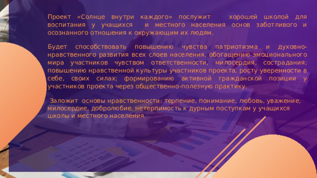 Проект «Солнце внутри каждого» послужит хорошей школой для воспитания у учащихся и местного населения основ заботливого и осознанного отношения к окружающим их людям. Будет способствовать повышению чувства патриотизма и духовно-нравственного развития всех слоев населения, обогащению эмоционального мира участников чувством ответственности, милосердия, сострадания; повышению нравственной культуры участников проекта, росту уверенности в себе, своих силах; формированию активной гражданской позиции у участников проекта через общественно-полезную практику.    Заложит основы нравственности: терпение, понимание, любовь, уважение, милосердие, добролюбие, нетерпимость к дурным поступкам у учащихся школы и местного населения.   