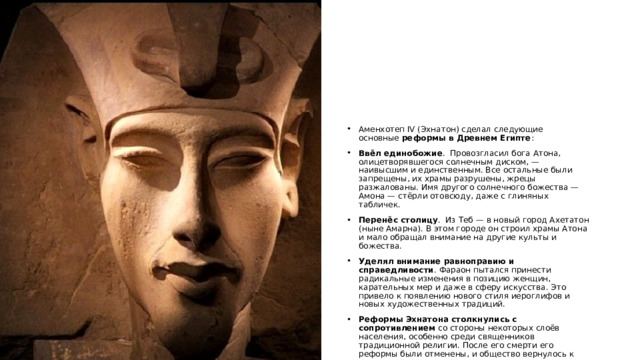 Аменхотеп IV (Эхнатон) сделал следующие основные  реформы в Древнем Египте : Ввёл единобожие .  Провозгласил бога Атона, олицетворявшегося солнечным диском, — наивысшим и единственным. Все остальные были запрещены, их храмы разрушены, жрецы разжалованы. Имя другого солнечного божества — Амона — стёрли отовсюду, даже с глиняных табличек.  Перенёс столицу .  Из Теб — в новый город Ахетатон (ныне Амарна). В этом городе он строил храмы Атона и мало обращал внимание на другие культы и божества.  Уделял внимание равноправию и справедливости . Фараон пытался принести радикальные изменения в позицию женщин, карательных мер и даже в сферу искусства. Это привело к появлению нового стиля иероглифов и новых художественных традиций.  Реформы Эхнатона столкнулись с сопротивлением  со стороны некоторых слоёв населения, особенно среди священников традиционной религии. После его смерти его реформы были отменены, и общество вернулось к традиционным верованиям и системе управления.  