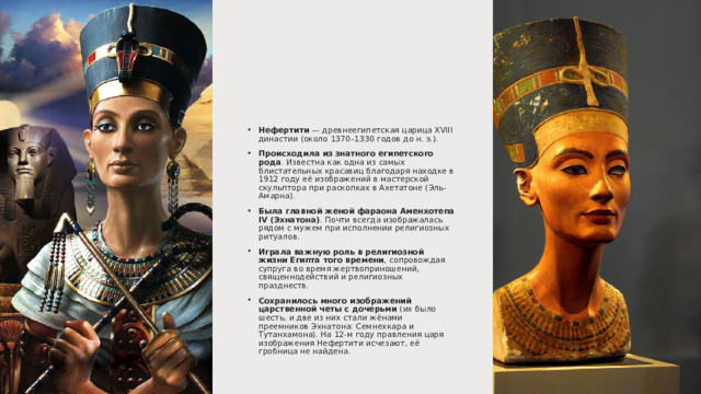 Нефертити  — древнеегипетская царица XVIII династии (около 1370–1330 годов до н. э.). Происходила из знатного египетского рода . Известна как одна из самых блистательных красавиц благодаря находке в 1912 году её изображений в мастерской скульптора при раскопках в Ахетатоне (Эль-Амарна). Была главной женой фараона Аменхотепа IV (Эхнатона) . Почти всегда изображалась рядом с мужем при исполнении религиозных ритуалов. Играла важную роль в религиозной жизни Египта того времени , сопровождая супруга во время жертвоприношений, священнодействий и религиозных празднеств. Сохранилось много изображений царственной четы с дочерьми  (их было шесть, и две из них стали жёнами преемников Эхнатона: Семнехкара и Тутанхамона). На 12-м году правления царя изображения Нефертити исчезают, её гробница не найдена. 