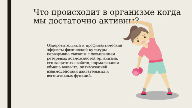 Что происходит в организме когда мы достаточно активны? Оздоровительный и профилактический эффекты физической культуры неразрывно связаны с повышением резервных возможностей организма, его защитных свойств, нормализации обмена веществ, оптимизацией взаимодействия двигательных и вегетативных функций. 