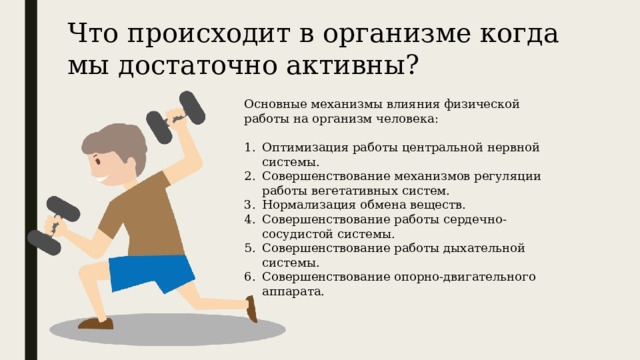 Что происходит в организме когда мы достаточно активны? Основные механизмы влияния физической работы на организм человека: Оптимизация работы центральной нервной системы. Совершенствование механизмов регуляции работы вегетативных систем. Нормализация обмена веществ. Совершенствование работы сердечно-сосудистой системы. Совершенствование работы дыхательной системы. Совершенствование опорно-двигательного аппарата. 