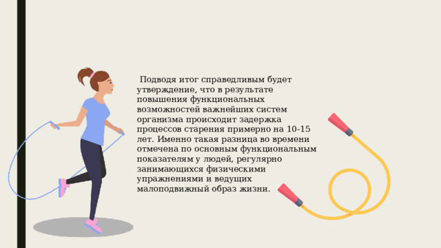  Подводя итог справедливым будет утверждение, что в результате повышения функциональных возможностей важнейших систем организма происходит задержка процессов старения примерно на 10-15 лет. Именно такая разница во времени отмечена по основным функциональным показателям у людей, регулярно занимающихся физическими упражнениями и ведущих малоподвижный образ жизни. 