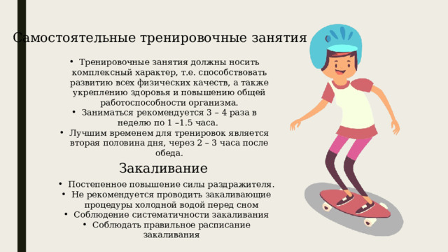 Самостоятельные тренировочные занятия Тренировочные занятия должны носить комплексный характер, т.е. способствовать развитию всех физических качеств, а также укреплению здоровья и повышению общей работоспособности организма. Заниматься рекомендуется 3 – 4 раза в неделю по 1 –1.5 часа.  Лучшим временем для тренировок является вторая половина дня, через 2 – 3 часа после обеда. Закаливание Постепенное повышение силы раздражителя. Не рекомендуется проводить закаливающие процедуры холодной водой перед сном Соблюдение систематичности закаливания Соблюдать правильное расписание закаливания 