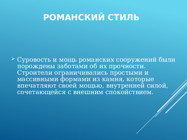  Романский стиль Суровость и мощь романских сооружений были порождены заботами об их прочности. Строители ограничивались простыми и массивными формами из камня, которые впечатляют своей мощью, внутренней силой, сочетающейся с внешним спокойствием.  