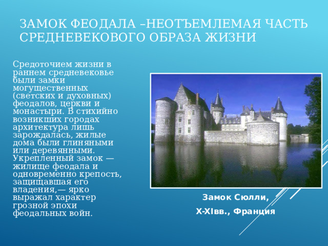 Замок феодала –неотъемлемая часть средневекового образа жизни  Средоточием жизни в раннем средневековье были замки могущественных (светских и духовных) феодалов, церкви и монастыри. В стихийно возникших городах архитектура лишь зарождалась, жилые дома были глиняными или деревянными. Укрепленный замок — жилище феодала и одновременно крепость, защищавшая его владения,— ярко выражал характер грозной эпохи феодальных войн. Замок Сюлли, X-XIвв., Франция 