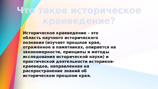 Что такое историческое краеведение? Историческое краеведение – это область научного исторического познания (изучает прошлое края, отраженное в памятниках, опирается на закономерности, принципы и методы исследования исторической науки) и практической деятельности историков-краеведов, направленная на распространение знаний об историческом прошлом края. 
