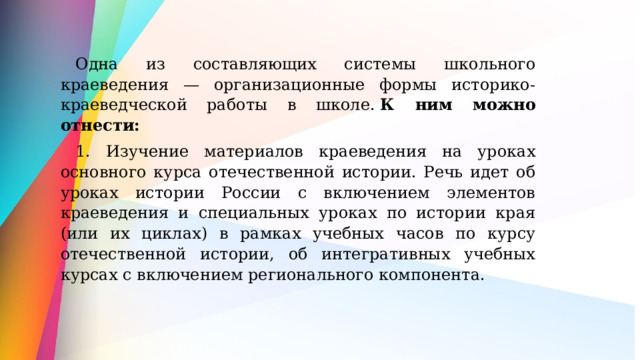 Одна из составляющих системы школьного краеведения — организационные формы историко-краеведческой работы в школе.  К ним можно отнести: 1. Изучение материалов краеведения на уроках основного курса отечественной истории. Речь идет об уроках истории России с включением элементов краеведения и специальных уроках по истории края (или их циклах) в рамках учебных часов по курсу отечественной истории, об интегративных учебных курсах с включением регионального компонента. 