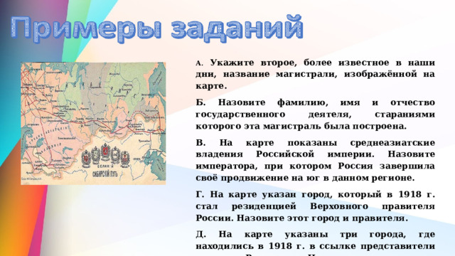А . Укажите второе, более известное в наши дни, название магистрали, изображённой на карте. Б. Назовите фамилию, имя и отчество государственного деятеля, стараниями которого эта магистраль была построена. В. На карте показаны среднеазиатские владения Российской империи. Назовите императора, при котором Россия завершила своё продвижение на юг в данном регионе. Г. На карте указан город, который в 1918 г. стал резиденцией Верховного правителя России. Назовите этот город и правителя. Д. На карте указаны три города, где находились в 1918 г. в ссылке представители династии Романовых. Назовите эти города. 