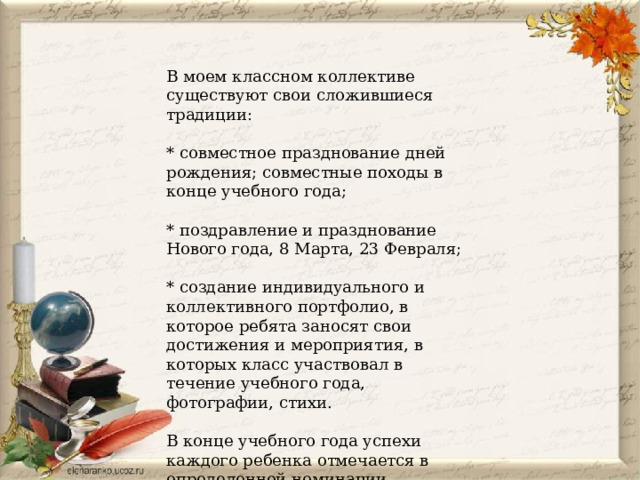 В моем классном коллективе существуют свои сложившиеся традиции: * совместное празднование дней рождения; совместные походы в конце учебного года; * поздравление и празднование Нового года, 8 Марта, 23 Февраля; * создание индивидуального и коллективного портфолио, в которое ребята заносят свои достижения и мероприятия, в которых класс участвовал в течение учебного года, фотографии, стихи. В конце учебного года успехи каждого ребенка отмечается в определенной номинации. 