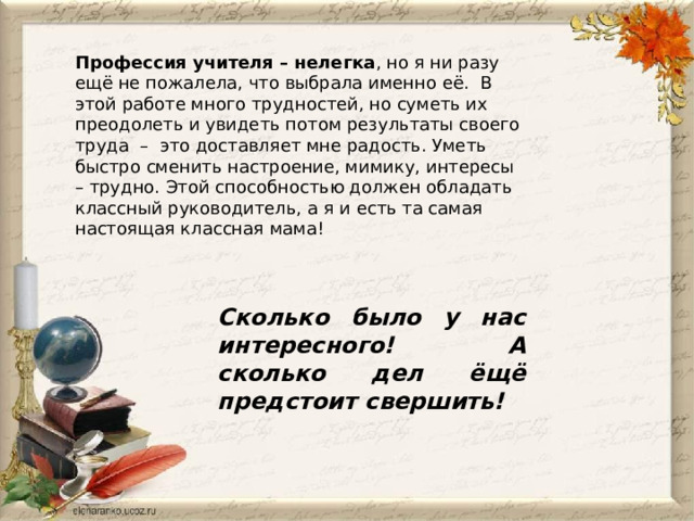Профессия учителя – нелегка , но я ни разу ещё не пожалела, что выбрала именно её.  В этой работе много трудностей, но суметь их преодолеть и увидеть потом результаты своего труда  –  это доставляет мне радость. Уметь быстро сменить настроение, мимику, интересы – трудно. Этой способностью должен обладать классный руководитель, а я и есть та самая настоящая классная мама! Сколько было у нас интересного! А сколько дел ёщё предстоит свершить! 