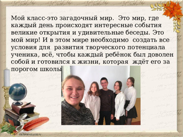 Мой класс-это загадочный мир. Это мир, где каждый день происходят интересные события великие открытия и удивительные беседы. Это мой мир! И в этом мире необходимо создать все условия для развития творческого потенциала ученика, всё, чтобы каждый ребёнок был доволен собой и готовился к жизни, которая ждёт его за порогом школы. 