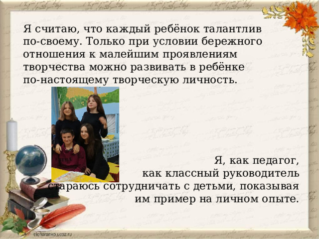 Я считаю, что каждый ребёнок талантлив по-своему. Только при условии бережного отношения к малейшим проявлениям творчества можно развивать в ребёнке по-настоящему творческую личность. Я, как педагог,  как классный руководитель стараюсь сотрудничать с детьми, показывая им пример на личном опыте.  